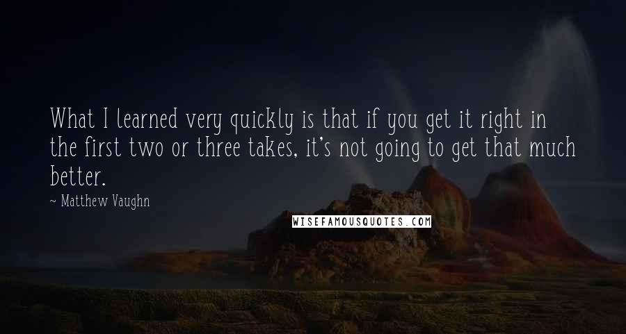 Matthew Vaughn Quotes: What I learned very quickly is that if you get it right in the first two or three takes, it's not going to get that much better.