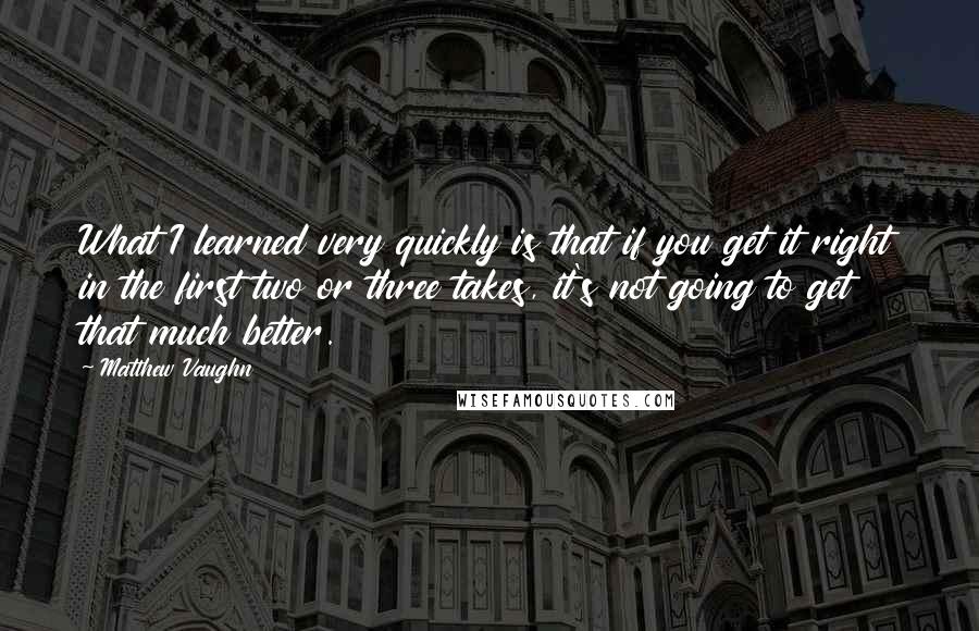 Matthew Vaughn Quotes: What I learned very quickly is that if you get it right in the first two or three takes, it's not going to get that much better.