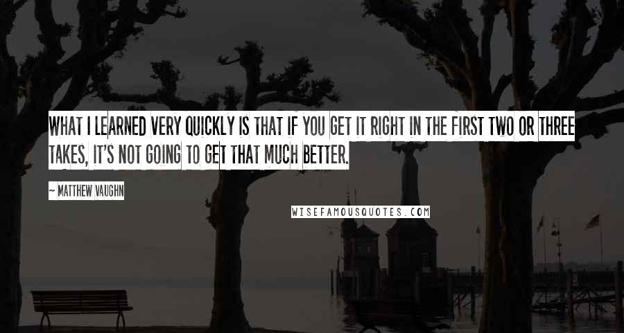 Matthew Vaughn Quotes: What I learned very quickly is that if you get it right in the first two or three takes, it's not going to get that much better.