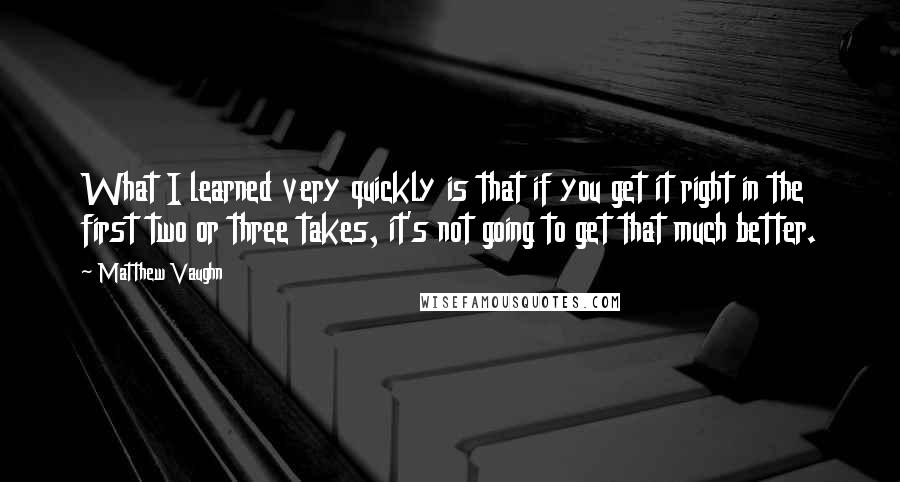 Matthew Vaughn Quotes: What I learned very quickly is that if you get it right in the first two or three takes, it's not going to get that much better.