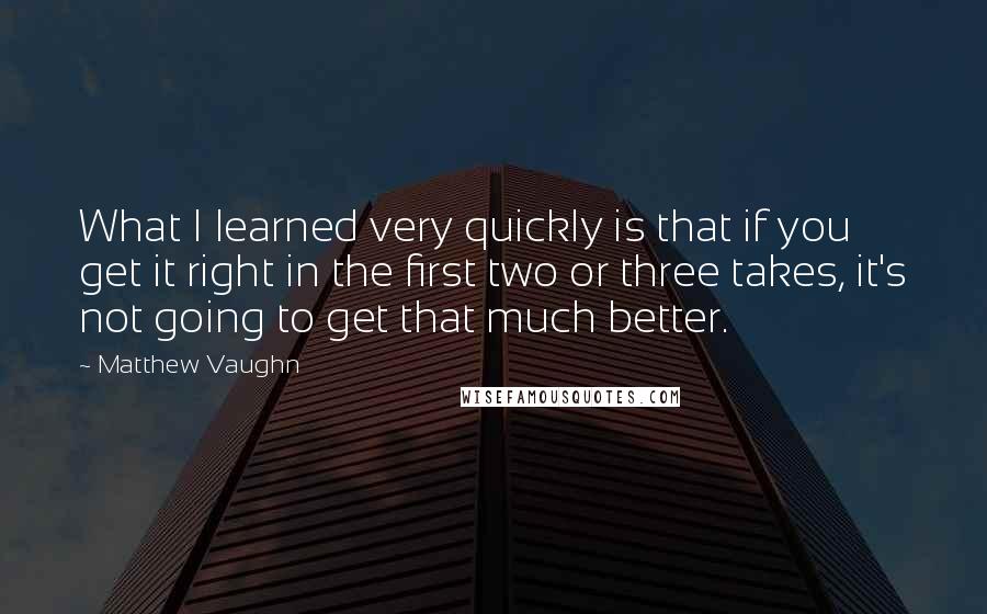 Matthew Vaughn Quotes: What I learned very quickly is that if you get it right in the first two or three takes, it's not going to get that much better.