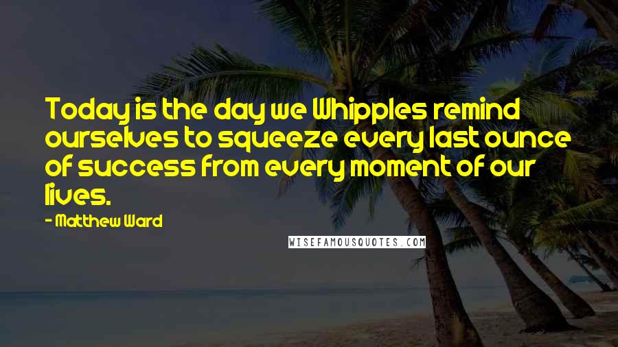 Matthew Ward Quotes: Today is the day we Whipples remind ourselves to squeeze every last ounce of success from every moment of our lives.