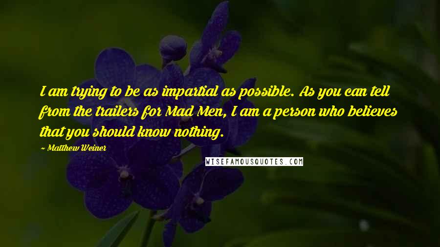 Matthew Weiner Quotes: I am trying to be as impartial as possible. As you can tell from the trailers for Mad Men, I am a person who believes that you should know nothing.