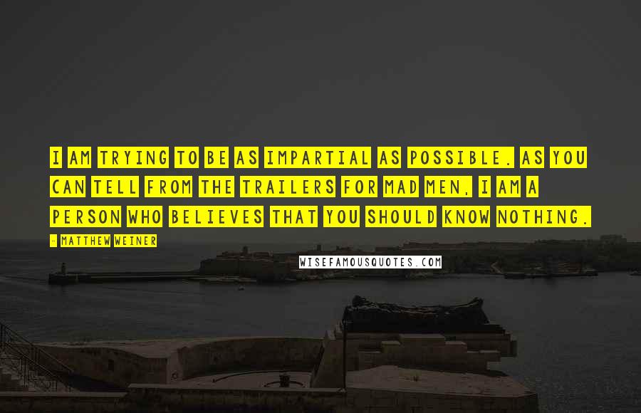 Matthew Weiner Quotes: I am trying to be as impartial as possible. As you can tell from the trailers for Mad Men, I am a person who believes that you should know nothing.