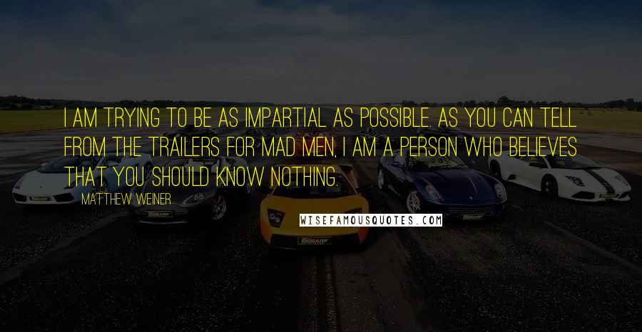 Matthew Weiner Quotes: I am trying to be as impartial as possible. As you can tell from the trailers for Mad Men, I am a person who believes that you should know nothing.