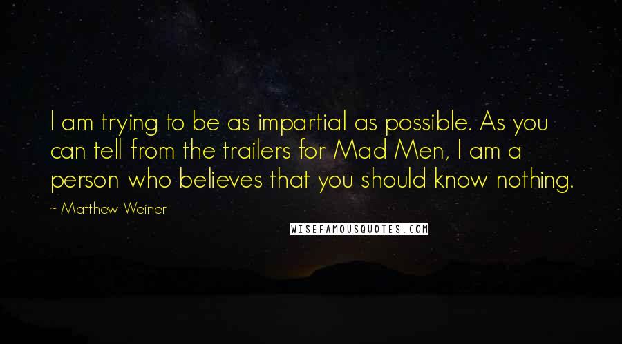 Matthew Weiner Quotes: I am trying to be as impartial as possible. As you can tell from the trailers for Mad Men, I am a person who believes that you should know nothing.