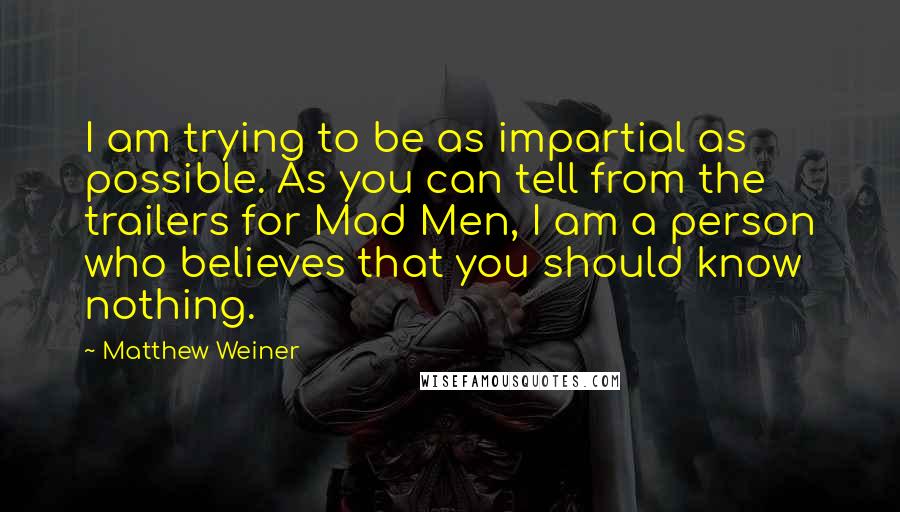 Matthew Weiner Quotes: I am trying to be as impartial as possible. As you can tell from the trailers for Mad Men, I am a person who believes that you should know nothing.