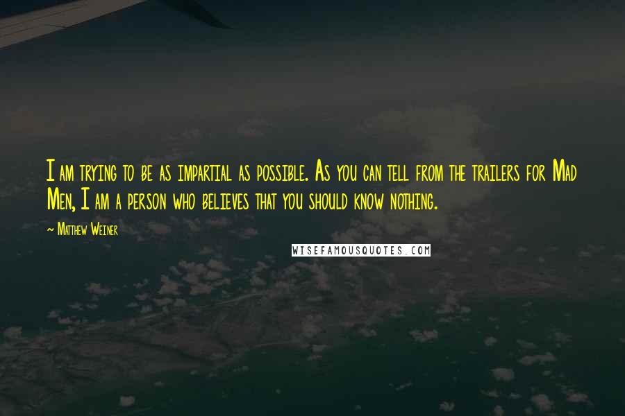 Matthew Weiner Quotes: I am trying to be as impartial as possible. As you can tell from the trailers for Mad Men, I am a person who believes that you should know nothing.
