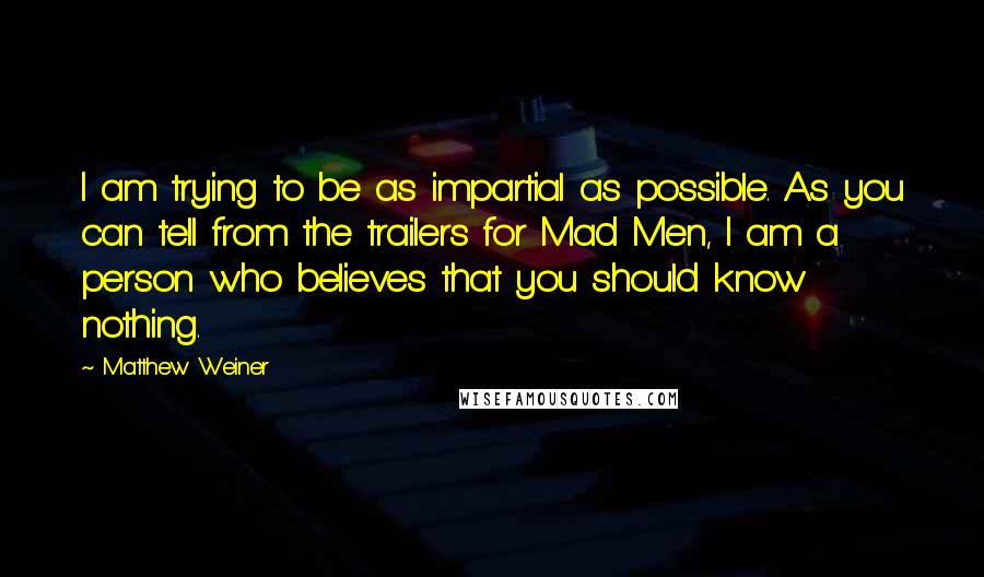 Matthew Weiner Quotes: I am trying to be as impartial as possible. As you can tell from the trailers for Mad Men, I am a person who believes that you should know nothing.