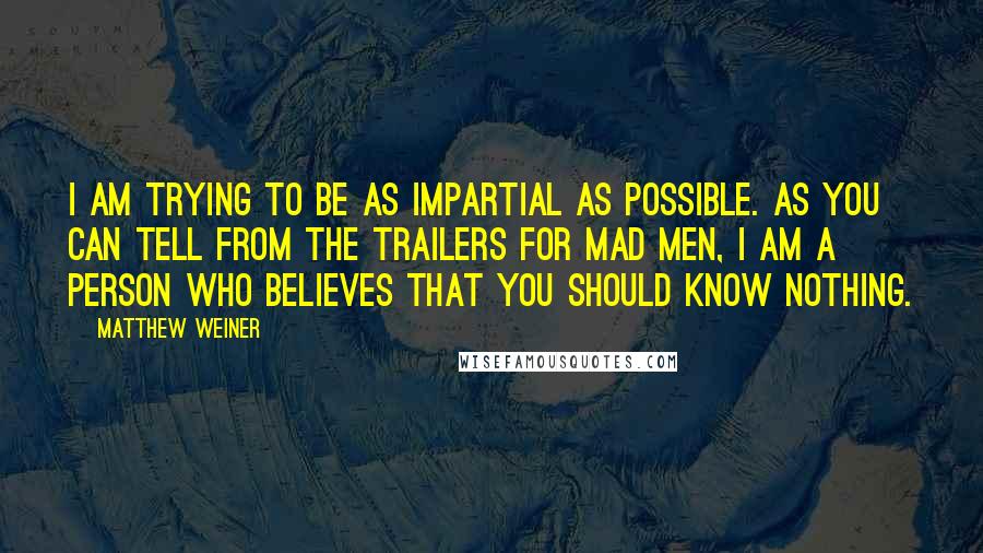 Matthew Weiner Quotes: I am trying to be as impartial as possible. As you can tell from the trailers for Mad Men, I am a person who believes that you should know nothing.