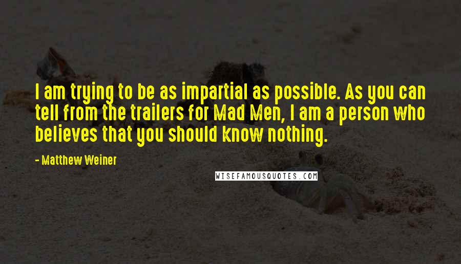 Matthew Weiner Quotes: I am trying to be as impartial as possible. As you can tell from the trailers for Mad Men, I am a person who believes that you should know nothing.