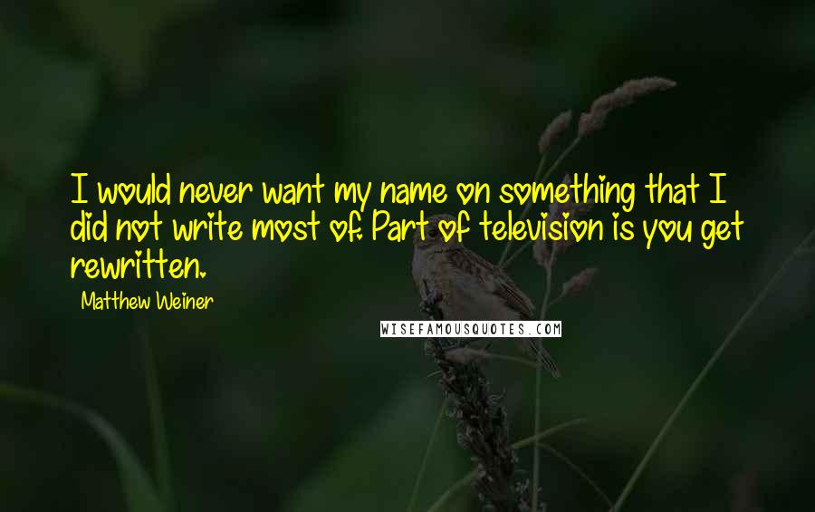 Matthew Weiner Quotes: I would never want my name on something that I did not write most of. Part of television is you get rewritten.