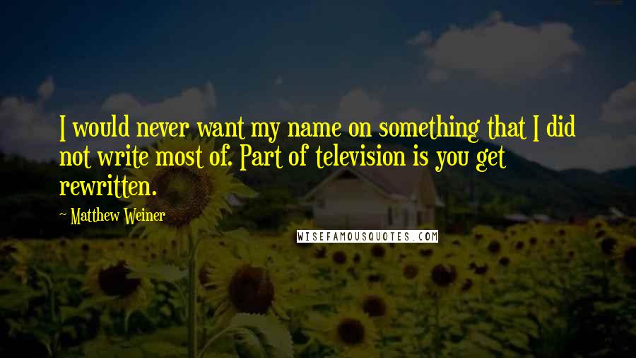 Matthew Weiner Quotes: I would never want my name on something that I did not write most of. Part of television is you get rewritten.