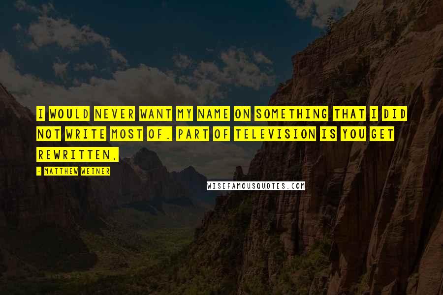 Matthew Weiner Quotes: I would never want my name on something that I did not write most of. Part of television is you get rewritten.