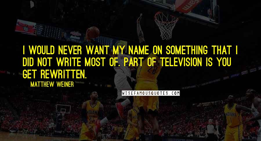 Matthew Weiner Quotes: I would never want my name on something that I did not write most of. Part of television is you get rewritten.