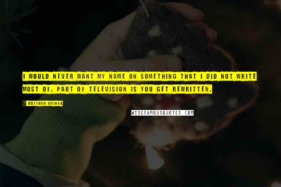 Matthew Weiner Quotes: I would never want my name on something that I did not write most of. Part of television is you get rewritten.