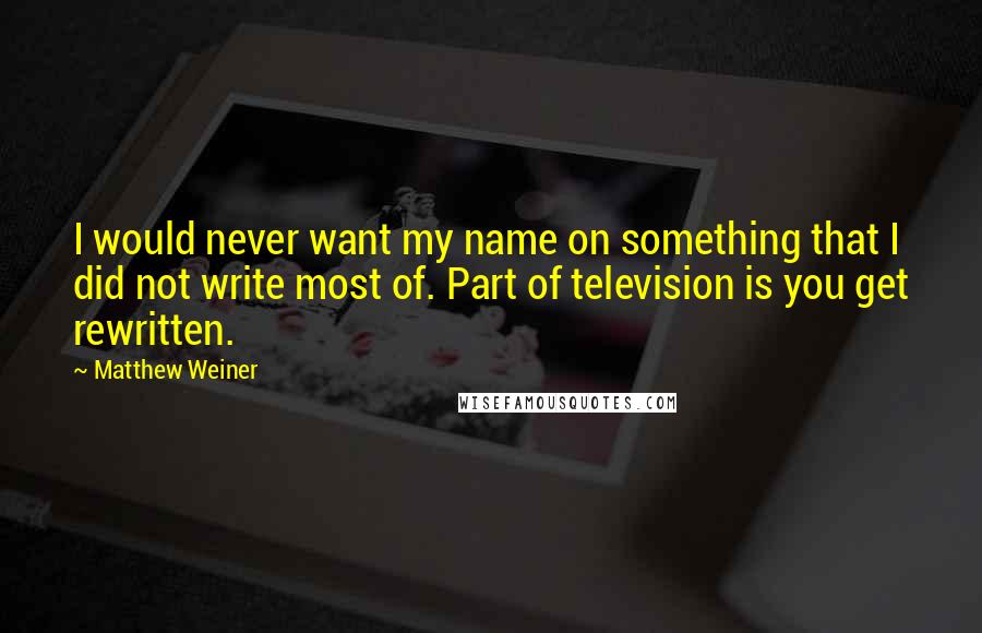 Matthew Weiner Quotes: I would never want my name on something that I did not write most of. Part of television is you get rewritten.