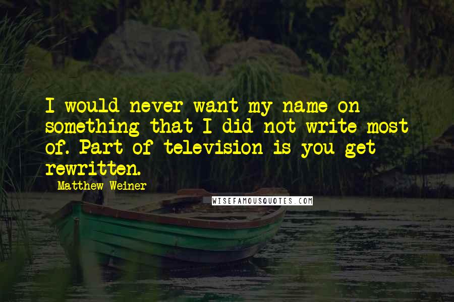 Matthew Weiner Quotes: I would never want my name on something that I did not write most of. Part of television is you get rewritten.