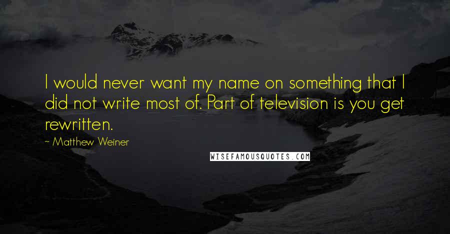 Matthew Weiner Quotes: I would never want my name on something that I did not write most of. Part of television is you get rewritten.