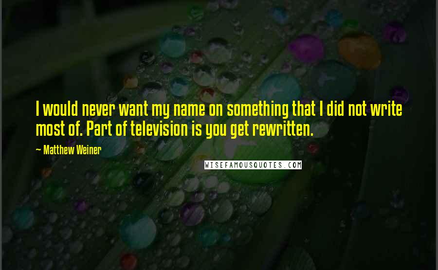 Matthew Weiner Quotes: I would never want my name on something that I did not write most of. Part of television is you get rewritten.