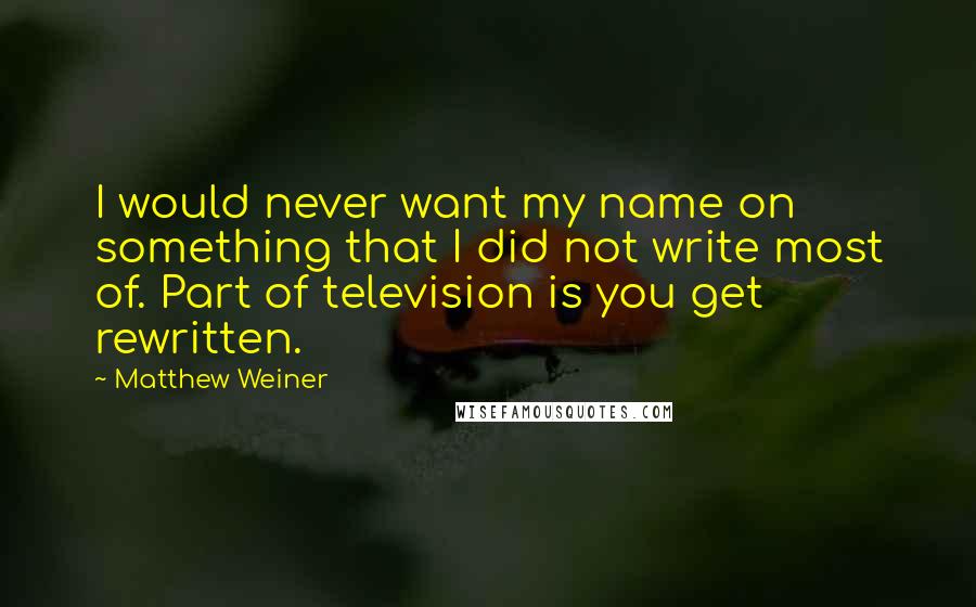 Matthew Weiner Quotes: I would never want my name on something that I did not write most of. Part of television is you get rewritten.