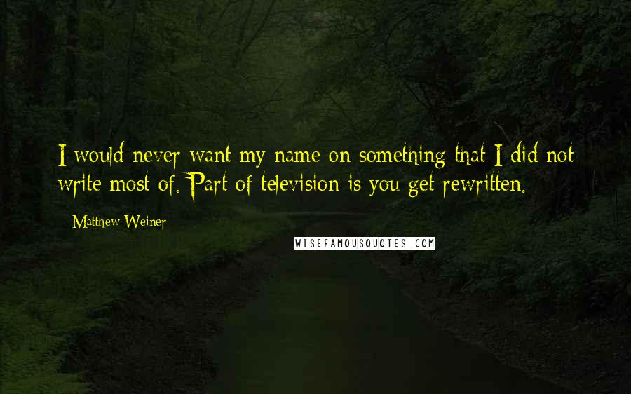 Matthew Weiner Quotes: I would never want my name on something that I did not write most of. Part of television is you get rewritten.