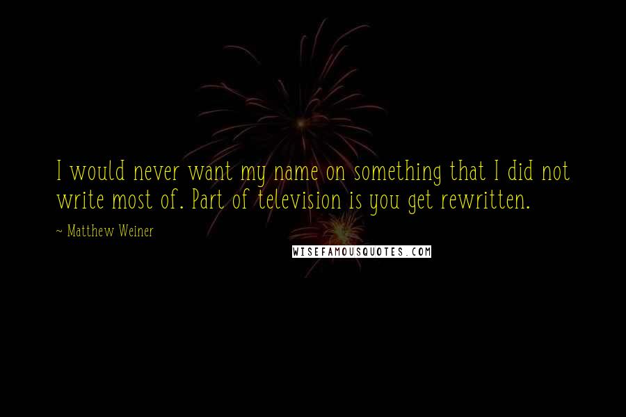 Matthew Weiner Quotes: I would never want my name on something that I did not write most of. Part of television is you get rewritten.