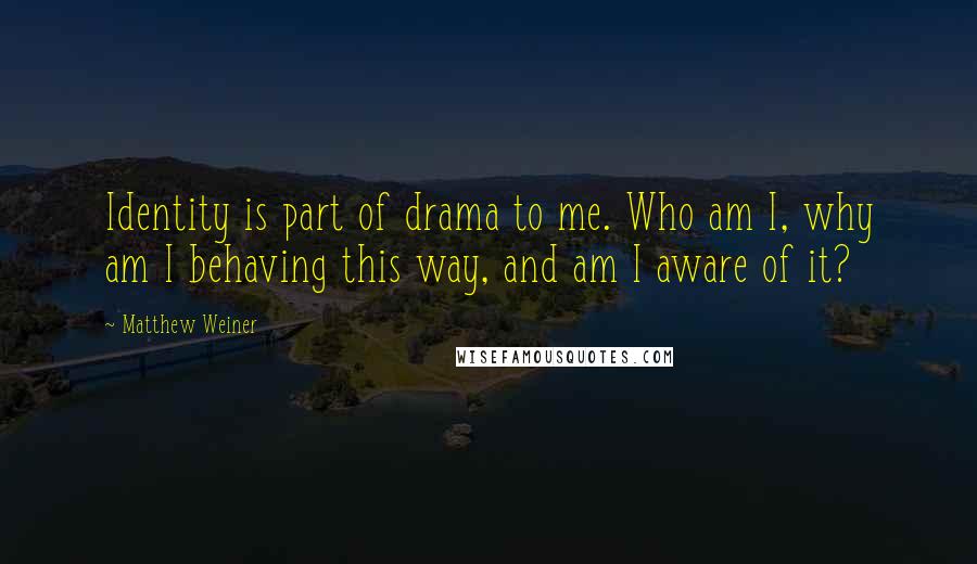 Matthew Weiner Quotes: Identity is part of drama to me. Who am I, why am I behaving this way, and am I aware of it?