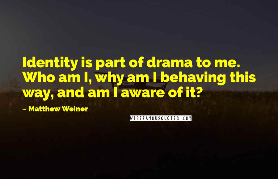 Matthew Weiner Quotes: Identity is part of drama to me. Who am I, why am I behaving this way, and am I aware of it?