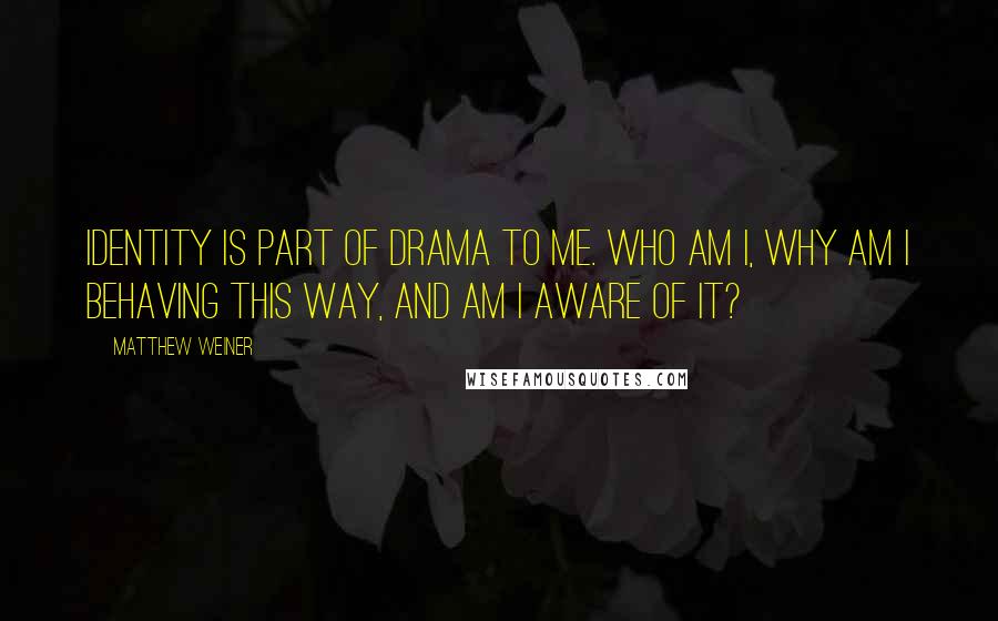 Matthew Weiner Quotes: Identity is part of drama to me. Who am I, why am I behaving this way, and am I aware of it?