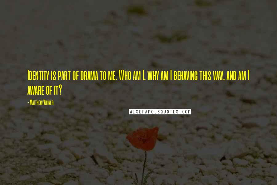 Matthew Weiner Quotes: Identity is part of drama to me. Who am I, why am I behaving this way, and am I aware of it?