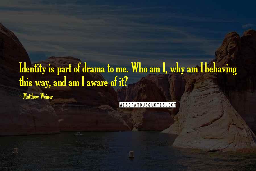 Matthew Weiner Quotes: Identity is part of drama to me. Who am I, why am I behaving this way, and am I aware of it?