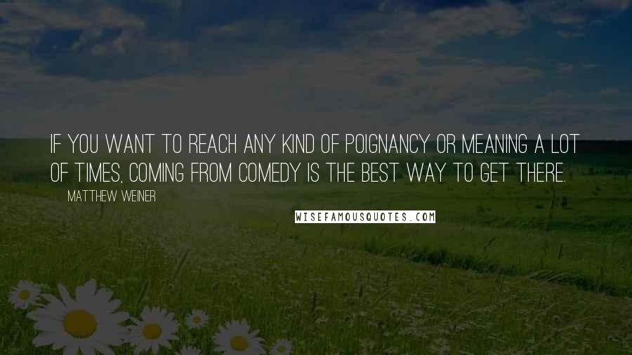 Matthew Weiner Quotes: If you want to reach any kind of poignancy or meaning a lot of times, coming from comedy is the best way to get there.