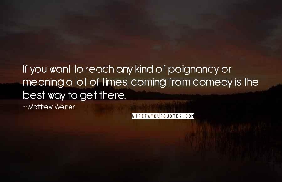 Matthew Weiner Quotes: If you want to reach any kind of poignancy or meaning a lot of times, coming from comedy is the best way to get there.