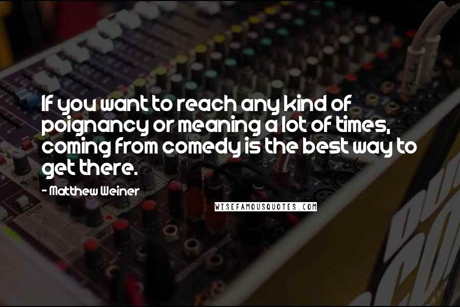 Matthew Weiner Quotes: If you want to reach any kind of poignancy or meaning a lot of times, coming from comedy is the best way to get there.