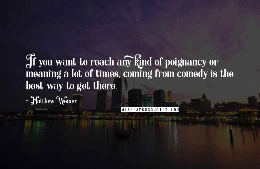 Matthew Weiner Quotes: If you want to reach any kind of poignancy or meaning a lot of times, coming from comedy is the best way to get there.