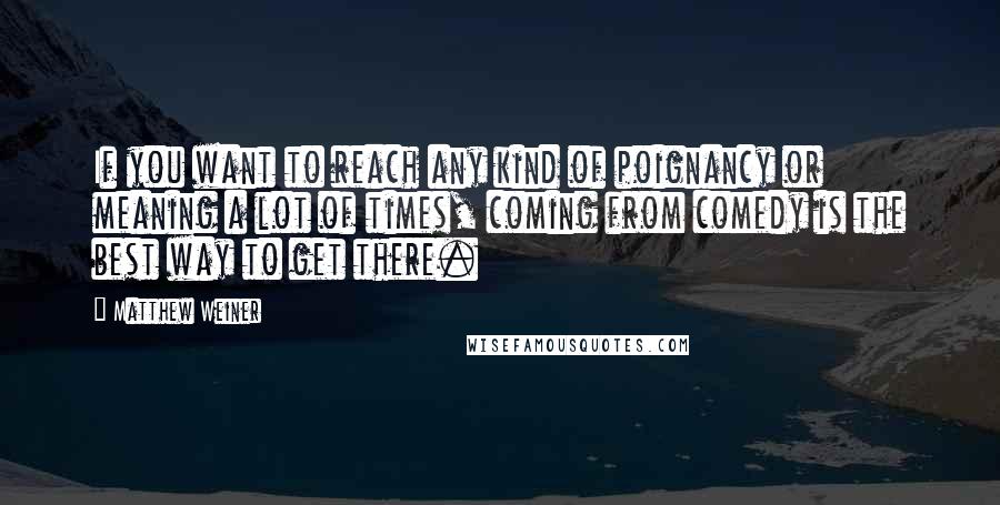 Matthew Weiner Quotes: If you want to reach any kind of poignancy or meaning a lot of times, coming from comedy is the best way to get there.