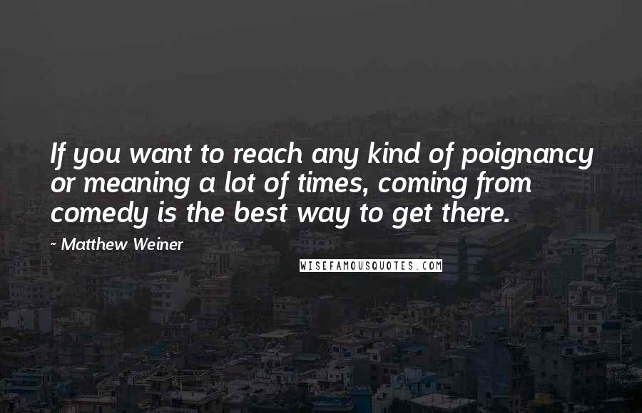 Matthew Weiner Quotes: If you want to reach any kind of poignancy or meaning a lot of times, coming from comedy is the best way to get there.