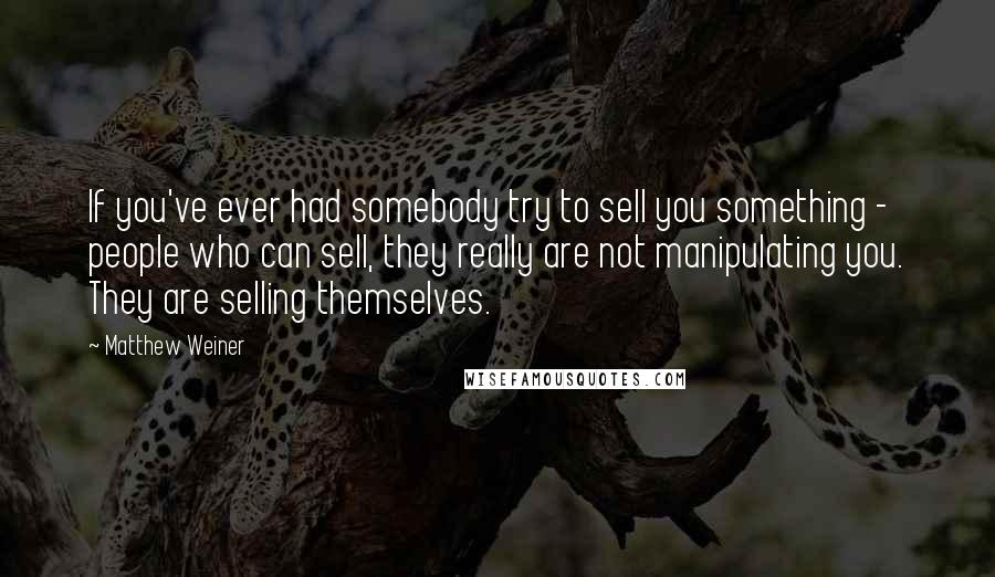 Matthew Weiner Quotes: If you've ever had somebody try to sell you something - people who can sell, they really are not manipulating you. They are selling themselves.