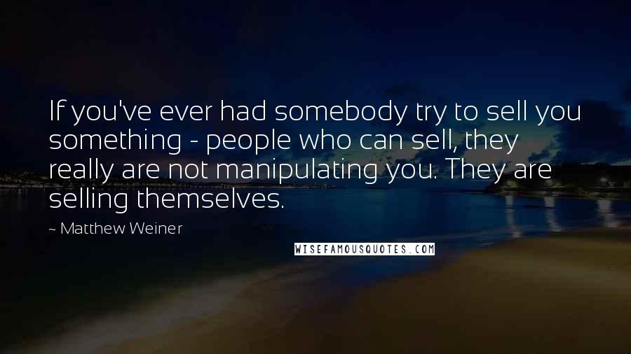 Matthew Weiner Quotes: If you've ever had somebody try to sell you something - people who can sell, they really are not manipulating you. They are selling themselves.