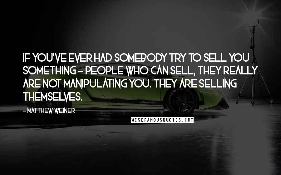 Matthew Weiner Quotes: If you've ever had somebody try to sell you something - people who can sell, they really are not manipulating you. They are selling themselves.