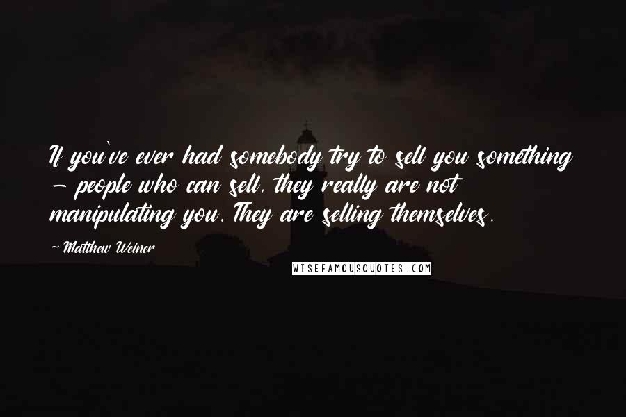 Matthew Weiner Quotes: If you've ever had somebody try to sell you something - people who can sell, they really are not manipulating you. They are selling themselves.