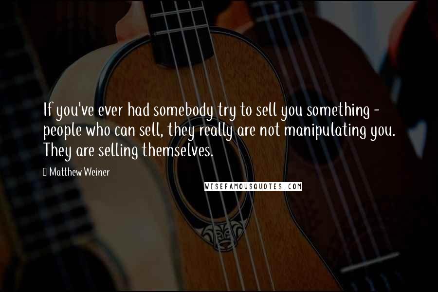 Matthew Weiner Quotes: If you've ever had somebody try to sell you something - people who can sell, they really are not manipulating you. They are selling themselves.