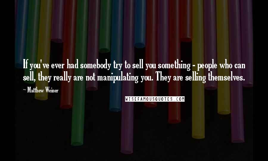 Matthew Weiner Quotes: If you've ever had somebody try to sell you something - people who can sell, they really are not manipulating you. They are selling themselves.