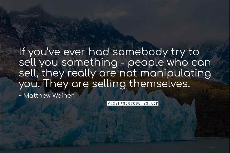 Matthew Weiner Quotes: If you've ever had somebody try to sell you something - people who can sell, they really are not manipulating you. They are selling themselves.