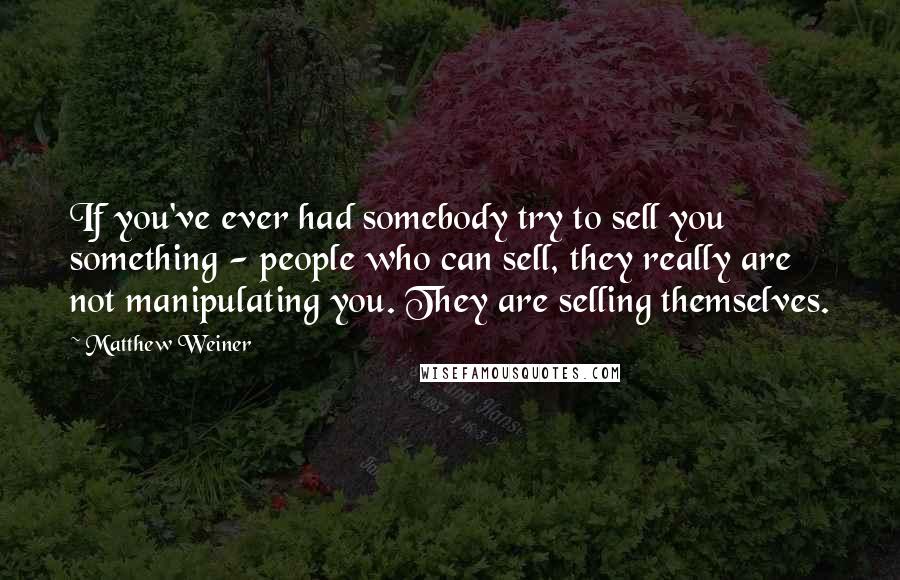 Matthew Weiner Quotes: If you've ever had somebody try to sell you something - people who can sell, they really are not manipulating you. They are selling themselves.