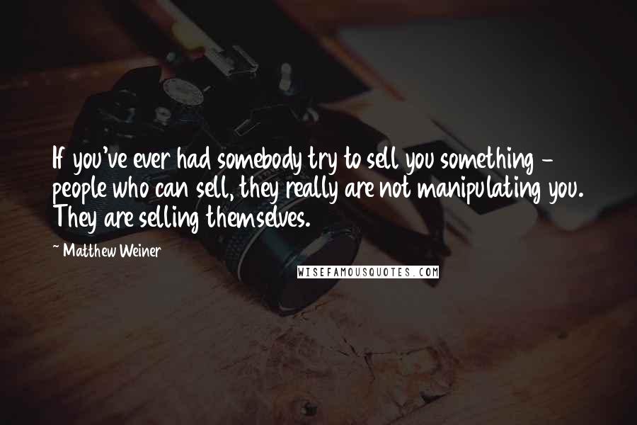 Matthew Weiner Quotes: If you've ever had somebody try to sell you something - people who can sell, they really are not manipulating you. They are selling themselves.