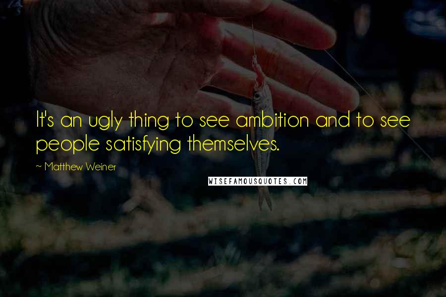 Matthew Weiner Quotes: It's an ugly thing to see ambition and to see people satisfying themselves.