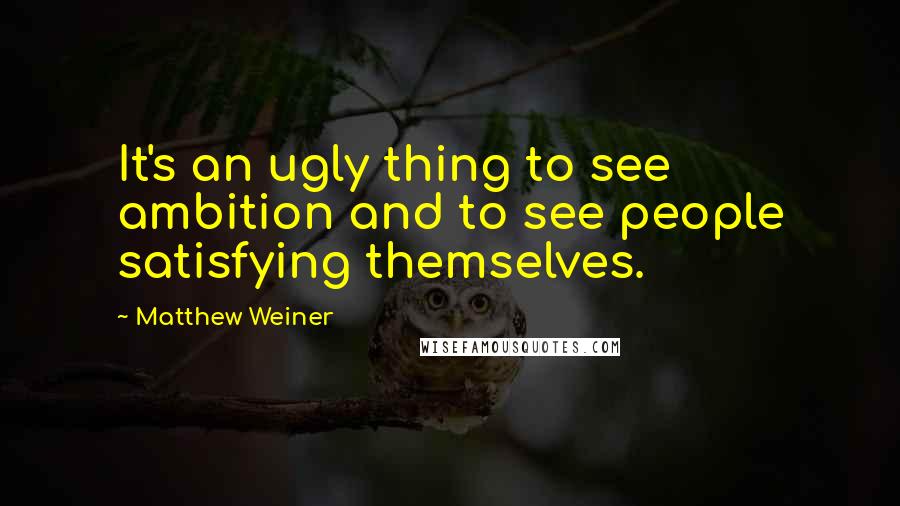 Matthew Weiner Quotes: It's an ugly thing to see ambition and to see people satisfying themselves.