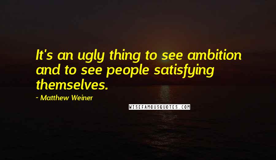 Matthew Weiner Quotes: It's an ugly thing to see ambition and to see people satisfying themselves.